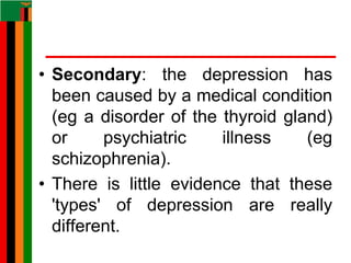 • Secondary: the depression has
been caused by a medical condition
(eg a disorder of the thyroid gland)
or psychiatric illness (eg
schizophrenia).
• There is little evidence that these
'types' of depression are really
different.
 