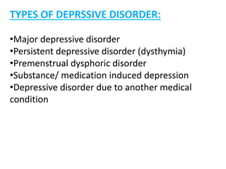 TYPES OF DEPRSSIVE DISORDER:
•Major depressive disorder
•Persistent depressive disorder (dysthymia)
•Premenstrual dysphoric disorder
•Substance/ medication induced depression
•Depressive disorder due to another medical
condition
 