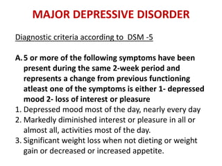 MAJOR DEPRESSIVE DISORDER
Diagnostic criteria according to DSM -5
A.5 or more of the following symptoms have been
present during the same 2-week period and
represents a change from previous functioning
atleast one of the symptoms is either 1- depressed
mood 2- loss of interest or pleasure
1. Depressed mood most of the day, nearly every day
2. Markedly diminished interest or pleasure in all or
almost all, activities most of the day.
3. Significant weight loss when not dieting or weight
gain or decreased or increased appetite.
 