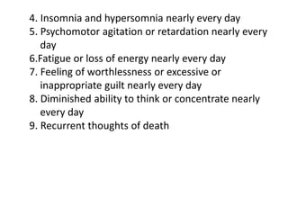 4. Insomnia and hypersomnia nearly every day
5. Psychomotor agitation or retardation nearly every
day
6.Fatigue or loss of energy nearly every day
7. Feeling of worthlessness or excessive or
inappropriate guilt nearly every day
8. Diminished ability to think or concentrate nearly
every day
9. Recurrent thoughts of death
 