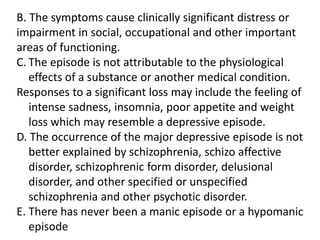 B. The symptoms cause clinically significant distress or
impairment in social, occupational and other important
areas of functioning.
C. The episode is not attributable to the physiological
effects of a substance or another medical condition.
Responses to a significant loss may include the feeling of
intense sadness, insomnia, poor appetite and weight
loss which may resemble a depressive episode.
D. The occurrence of the major depressive episode is not
better explained by schizophrenia, schizo affective
disorder, schizophrenic form disorder, delusional
disorder, and other specified or unspecified
schizophrenia and other psychotic disorder.
E. There has never been a manic episode or a hypomanic
episode
 