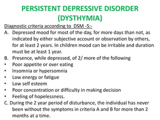 PERSISTENT DEPRESSIVE DISORDER
(DYSTHYMIA)
Diagnostic criteria according to DSM -5:-
A. Depressed mood for most of the day, for more days than not, as
indicated by either subjective account or observation by others,
for at least 2 years. In children mood can be irritable and duration
must be at least 1 year.
B. Presence, while depressed, of 2/ more of the following
• Poor appetite or over eating
• Insomnia or hypersomnia
• Low energy or fatigue
• Low self esteem
• Poor concentration or difficulty in making decision
• Feeling of hopelessness.
C. During the 2 year period of disturbance, the individual has never
been without the symptoms in criteria A and B for more than 2
months at a time.
 