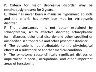 D. Criteria for major depressive disorder may be
continuously present for 2 years.
E. There has never been a manic or hypomanic episode
and the criteria has never ben met for cyclothymic
disorder.
F. The disturbances is not better explained by
schizophrenia, schizo affective disorder, schizophrenic
form disorder, delusional disorder,and other specified or
unspecified schizophrenia and other psychotic disorder.
G. The episode is not attributable to the physiological
effects of a substance or another medical condition.
H. The symptoms cause clinically significant distress or
impairment in social, occupational and other important
areas of functioning
 