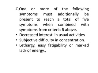C.One or more of the following
symptoms must additionally be
present to reach a total of five
symptoms when combined with
symptoms from criteria B above.
• Decreased interest in usual activities
• Subjective difficulty in concentration.
• Lethargy, easy fatigability or marked
lack of energy..
 