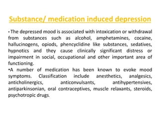 Substance/ medication induced depression
• The depressed mood is associated with intoxication or withdrawal
from substances such as alcohol, amphetamines, cocaine,
hallucinogens, opiods, phencyclidine like substances, sedatives,
hypnotics and they cause clinically significant distress or
impairment in social, occupational and other important area of
functioning.
•A number of medication has been known to evoke mood
symptoms. Classification include anesthetics, analgesics,
anticholinergics, anticonvulsants, antihypertensives,
antiparkinsonian, oral contraceptives, muscle relaxants, steroids,
psychotropic drugs.
 