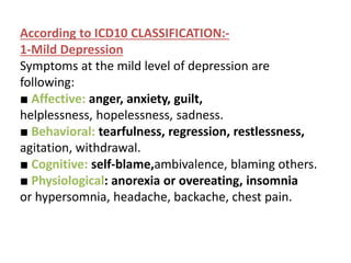 According to ICD10 CLASSIFICATION:-
1-Mild Depression
Symptoms at the mild level of depression are
following:
■ Affective: anger, anxiety, guilt,
helplessness, hopelessness, sadness.
■ Behavioral: tearfulness, regression, restlessness,
agitation, withdrawal.
■ Cognitive: self-blame,ambivalence, blaming others.
■ Physiological: anorexia or overeating, insomnia
or hypersomnia, headache, backache, chest pain.
 