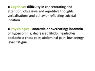 ■ Cognitive: difficulty in concentrating and
attention; obsessive and repetitive thoughts,
verbalizations and behavior reflecting suicidal
ideation.
■ Physiological: anorexia or overeating; insomnia
or hypersomnia; decreased libido; headaches;
backaches; chest pain; abdominal pain; low energy
level; fatigue.
 