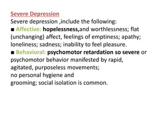 Severe Depression
Severe depression ,include the following:
■ Affective: hopelessness,and worthlessness; flat
(unchanging) affect, feelings of emptiness; apathy;
loneliness; sadness; inability to feel pleasure.
■ Behavioral: psychomotor retardation so severe or
psychomotor behavior manifested by rapid,
agitated, purposeless movements;
no personal hygiene and
grooming; social isolation is common.
 