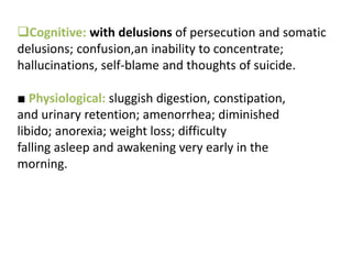 Cognitive: with delusions of persecution and somatic
delusions; confusion,an inability to concentrate;
hallucinations, self-blame and thoughts of suicide.
■ Physiological: sluggish digestion, constipation,
and urinary retention; amenorrhea; diminished
libido; anorexia; weight loss; difficulty
falling asleep and awakening very early in the
morning.
 
