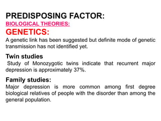 PREDISPOSING FACTOR:
BIOLOGICAL THEORIES:
GENETICS:
A genetic link has been suggested but definite mode of genetic
transmission has not identified yet.
Twin studies
Study of Monozygotic twins indicate that recurrent major
depression is approximately 37%.
Family studies:
Major depression is more common among first degree
biological relatives of people with the disorder than among the
general population.
 