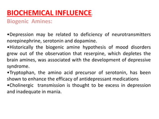 BIOCHEMICAL INFLUENCE:
Biogenic Amines:
•Depression may be related to deficiency of neurotransmitters
norepinephrine, serotonin and dopamine.
•Historically the biogenic amine hypothesis of mood disorders
grew out of the observation that reserpine, which depletes the
brain amines, was associated with the development of depressive
syndrome.
•Tryptophan, the amino acid precursor of serotonin, has been
shown to enhance the efficacy of antidepressant medications
•Cholinergic transmission is thought to be excess in depression
and inadequate in mania.
 