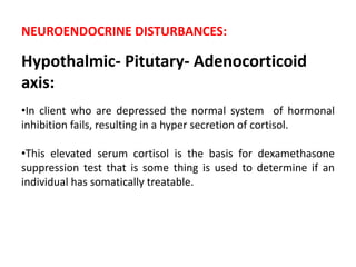 NEUROENDOCRINE DISTURBANCES:
Hypothalmic- Pitutary- Adenocorticoid
axis:
•In client who are depressed the normal system of hormonal
inhibition fails, resulting in a hyper secretion of cortisol.
•This elevated serum cortisol is the basis for dexamethasone
suppression test that is some thing is used to determine if an
individual has somatically treatable.
 