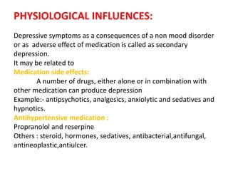PHYSIOLOGICAL INFLUENCES:
Depressive symptoms as a consequences of a non mood disorder
or as adverse effect of medication is called as secondary
depression.
It may be related to
Medication side effects:
A number of drugs, either alone or in combination with
other medication can produce depression
Example:- antipsychotics, analgesics, anxiolytic and sedatives and
hypnotics.
Antihypertensive medication :
Propranolol and reserpine
Others : steroid, hormones, sedatives, antibacterial,antifungal,
antineoplastic,antiulcer.
 