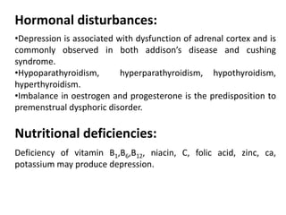 Hormonal disturbances:
•Depression is associated with dysfunction of adrenal cortex and is
commonly observed in both addison’s disease and cushing
syndrome.
•Hypoparathyroidism, hyperparathyroidism, hypothyroidism,
hyperthyroidism.
•Imbalance in oestrogen and progesterone is the predisposition to
premenstrual dysphoric disorder.
Nutritional deficiencies:
Deficiency of vitamin B1,B6,B12, niacin, C, folic acid, zinc, ca,
potassium may produce depression.
 