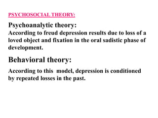 PSYCHOSOCIAL THEORY:
Psychoanalytic theory:
According to freud depression results due to loss of a
loved object and fixation in the oral sadistic phase of
development.
Behavioral theory:
According to this model, depression is conditioned
by repeated losses in the past.
 