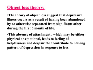 Object loss theory:
•The theory of object loss suggest that depressive
illness occurs as a result of having been abandoned
by or otherwise separated from significant other
during the first 6 month of life.
•This absence of attachment , which may be either
physical or emotional, leads to feeling of
helplessness and despair that contribute to lifelong
pattern of depression in response to loss.
 