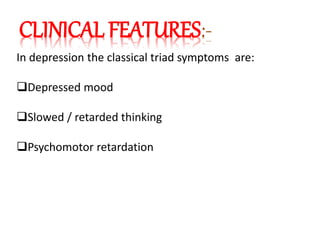 CLINICAL FEATURES:-
In depression the classical triad symptoms are:
Depressed mood
Slowed / retarded thinking
Psychomotor retardation
 