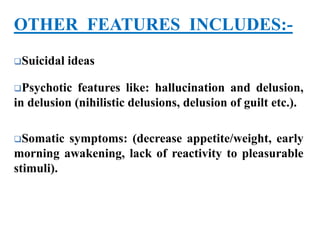 OTHER FEATURES INCLUDES:-
Suicidal ideas
Psychotic features like: hallucination and delusion,
in delusion (nihilistic delusions, delusion of guilt etc.).
Somatic symptoms: (decrease appetite/weight, early
morning awakening, lack of reactivity to pleasurable
stimuli).
 