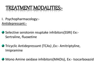 TREATMENT MODALITIES:-
I. Psychopharmacology:-
Antidepressant:-
Selective serotonin reuptake inhibitors(SSRI) Ex:-
Sertraline, fluoxetine
Tricyclic Antidepressant (TCAs) ,Ex:- Amitriptyline,
Imipramine
Mono Amine oxidase inhibitors(MAOIs), Ex:- Isocarboxazid
 