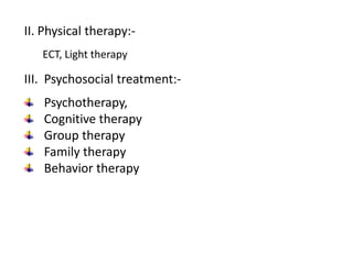 II. Physical therapy:-
ECT, Light therapy
III. Psychosocial treatment:-
Psychotherapy,
Cognitive therapy
Group therapy
Family therapy
Behavior therapy
 