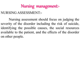 Nursing management:-
NURSING ASSESSMENT:-
Nursing assessment should focus on judging the
severity of the disorder including the risk of suicide,
identifying the possible causes, the social resources
available to the patient, and the effects of the disorder
on other people.
 