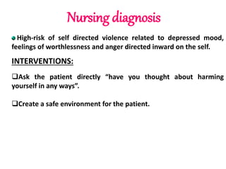 Nursing diagnosis
High-risk of self directed violence related to depressed mood,
feelings of worthlessness and anger directed inward on the self.
INTERVENTIONS:
Ask the patient directly “have you thought about harming
yourself in any ways”.
Create a safe environment for the patient.
 
