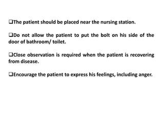 The patient should be placed near the nursing station.
Do not allow the patient to put the bolt on his side of the
door of bathroom/ toilet.
Close observation is required when the patient is recovering
from disease.
Encourage the patient to express his feelings, including anger.
 
