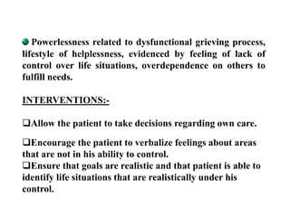 Powerlessness related to dysfunctional grieving process,
lifestyle of helplessness, evidenced by feeling of lack of
control over life situations, overdependence on others to
fulfill needs.
INTERVENTIONS:-
Allow the patient to take decisions regarding own care.
Encourage the patient to verbalize feelings about areas
that are not in his ability to control.
Ensure that goals are realistic and that patient is able to
identify life situations that are realistically under his
control.
 