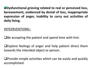 Dysfunctional grieving related to real or perceived loss,
bereavement, evidenced by denial of loss, inappropriate
expression of anger, inability to carry out activities of
daily living.
INTEERVENTIONS:-
Be accepting the patient and spend time with him.
Explore feelings of anger and help patient direct them
towards the intended object or person.
Provide simple activities which can be easily and quickly
accomplished.
 