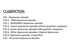 CLASSIFICTION:
F32 - Depressive episode
F32.0 - Mild depressive episode
F32.1 - MODORATE depressive episode
F32.2 - Severe depressive episode without psychotic symptoms
F32.3- severe depressive episode with psychotic symptoms
F32.8 - Other depressive episodes- Atypical depression
F32.9- depressive episode, unspecified
F33 - Recurrent depressive disorder
 