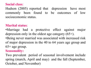 Social class:
Hudson (2005) reported that depression have most
commonly been found to be outcomes of low
socioeconomic status.
Marital status:
•Marriage had a protective effect against major
depression only in the oldest age category (65+).
•Being never married was associated with increased risk
of major depression in the 40 to 64 years age group and
65+ age group.
Seasonality:
Two prevalent period of seasonal involvement include
spring (march, April and may) and the fall (September,
October, and November)
 
