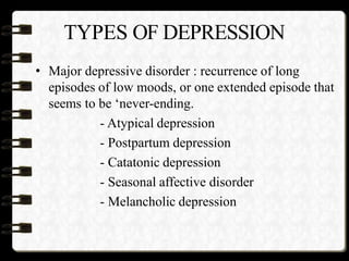 TYPES OF DEPRESSION
• Major depressive disorder : recurrence of long
episodes of low moods, or one extended episode that
seems to be ‘never-ending.
- Atypical depression
- Postpartum depression
- Catatonic depression
- Seasonal affective disorder
- Melancholic depression
 