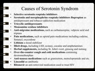 Causes of Serotonin Syndrom
• Selective serotonin reuptake inhibitors
• Serotonin and norepinephrine reuptake inhibitors Bupropion an
antidepressant and tobacco-addiction medication
• Tricyclic antidepressants
• Monoamine oxidase inhibitors
• Anti-migraine medications, such as carbamazepine, valproic acid and
triptans
• Pain medications, such as opioid pain medications including codeine,
fentanyl, oxycodone
• Lithium a mood stabilizer
• Illicit drugs, including LSD, ecstasy, cocaine and amphetamines
• Herbal supplements, including St. John's wort, ginseng and nutmeg
• Over-the-counter cough and cold medications containing
dextromethorphan
• Anti-nausea medications such as granisetron, metoclopramide and etc.
• Linezolid an antibiotic
• Ritonavir an anti-retroviral medication used to treat HIV
 