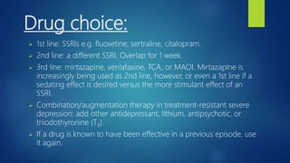Drug choice:
 1st line: SSRIs e.g. fluoxetine, sertraline, citalopram.
 2nd line: a different SSRI. Overlap for 1 week.
 3rd line: mirtazapine, venlafaxine, TCA, or MAOI. Mirtazapine is
increasingly being used as 2nd line, however, or even a 1st line if a
sedating effect is desired versus the more stimulant effect of an
SSRI.
 Combination/augmentation therapy in treatment-resistant severe
depression: add other antidepressant, lithium, antipsychotic, or
triiodothyronine (T3).
 If a drug is known to have been effective in a previous episode, use
it again.
 