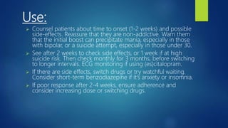 Use:
 Counsel patients about time to onset (1-2 weeks) and possible
side-effects. Reassure that they are non-addictive. Warn them
that the initial boost can precipitate mania, especially in those
with bipolar, or a suicide attempt, especially in those under 30.
 See after 2 weeks to check side effects, or 1 week if at high
suicide risk. Then check monthly for 3 months, before switching
to longer intervals. ECG monitoring if using (es)citalopram.
 If there are side effects, switch drugs or try watchful waiting.
Consider short-term benzodiazepine if it's anxiety or insomnia.
 If poor response after 2-4 weeks, ensure adherence and
consider increasing dose or switching drugs.
 