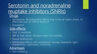 Serotonin and noradrenaline
reuptake inhibitors (SNRIs)
Drugs
 Venlafaxine. Noradrenaline effects only come at higher doses, so
effectively just an SSRI at doses of
 Duloxetine
Side effects
 Toxic in overdose.
 ↑BP at high doses. Monitor every 3-6 months.
 Sexual dysfunction.
 Withdrawal effects with venlafaxine: nausea, headache, light-
headedness, nightmares, insomnia.
Advantages
 Non-sedating.
 