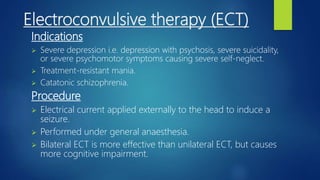 Electroconvulsive therapy (ECT)
Indications
 Severe depression i.e. depression with psychosis, severe suicidality,
or severe psychomotor symptoms causing severe self-neglect.
 Treatment-resistant mania.
 Catatonic schizophrenia.
Procedure
 Electrical current applied externally to the head to induce a
seizure.
 Performed under general anaesthesia.
 Bilateral ECT is more effective than unilateral ECT, but causes
more cognitive impairment.
 