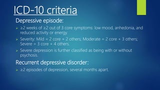 ICD-10 criteria
Depressive episode:
 ≥2 weeks of ≥2 out of 3 core symptoms: low mood, anhedonia, and
reduced activity or energy.
 Severity: Mild = 2 core + 2 others; Moderate = 2 core + 3 others;
Severe = 3 core + 4 others.
 Severe depression is further classified as being with or without
psychosis.
Recurrent depressive disorder:
 ≥2 episodes of depression, several months apart.
 