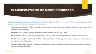 CLASSIFICATIONS OF MOOD DISORDERS
 The Diagnostic and Statistical Manual of Mental Disorders (DSM-5) in 2013, mood disorders were separated into two groups: bipolar and related
disorders and depressive disorders. Types of mood disorders include:
1. Major Depressive Disorders (MDD) - Having less interest in usual activities, feeling sad or hopeless, and other symptoms for at least 2
weeks may indicate depression.
2. Dysthymia - This is a chronic, low-grade, depressed, or irritable mood that lasts for at least 2 years.
3. Bipolar Disorder - This is a condition in which a person has periods of depression alternating with periods of mania or elevated mood.
4. Mood disorder related to another health conditions - Many medical illnesses (including cancer, injuries, infections, and chronic illnesses)
can trigger symptoms of depression.
5. Substance induced mood disorders - Symptoms of depression that are due to the effects of medicine, drug abuse, alcoholism, exposure to
toxins, or other forms of treatment.
18-11-2022
Sathish Rajamani
11
 