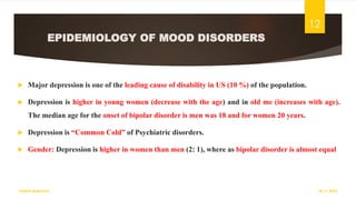 EPIDEMIOLOGY OF MOOD DISORDERS
 Major depression is one of the leading cause of disability in US (10 %) of the population.
 Depression is higher in young women (decrease with the age) and in old me (increases with age).
The median age for the onset of bipolar disorder is men was 18 and for women 20 years.
 Depression is “Common Cold” of Psychiatric disorders.
 Gender: Depression is higher in women than men (2: 1), where as bipolar disorder is almost equal
18-11-2022
Sathish Rajamani
12
 