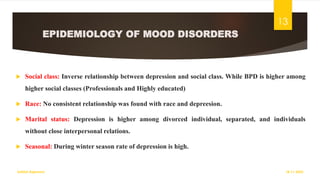 EPIDEMIOLOGY OF MOOD DISORDERS
 Social class: Inverse relationship between depression and social class. While BPD is higher among
higher social classes (Professionals and Highly educated)
 Race: No consistent relationship was found with race and depreesion.
 Marital status: Depression is higher among divorced individual, separated, and individuals
without close interpersonal relations.
 Seasonal: During winter season rate of depression is high.
18-11-2022
Sathish Rajamani
13
 