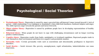 Psychological / Social Theories
 Psychodynamic Theory– Depression is caused by anger converted into self-hatered (‘anger turned inwards’), lack of
parent – child relationships (‘over indulgent or demanded’) when child feels loneliness, confused, helpless and anger.
The child represses anger towards the parents and turns it inwards.
 Object relation Theory– Depression is caused by problems people have in developing representations of healthy
relationships.
 Behavioral theory– When people do not know to cope with challenging circumstances and no longer receiving
positive reinforcements.
 Cognitive theory– Depression results from faulty, maladaptive or irrational cognitions. Depressed peoples tends to
view themselves, their environment and future in a negative and pessimistic manner.
 Personality traits– Certain personality traits such as neuroticism and obsessionality predisposes to depressive
disorders.
 Social theories – Social stressors like poverty, unemployment, rapid urbanization, industrialization can cause
depression.
18-11-2022
Sathish Rajamani
19
 