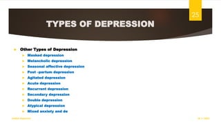 TYPES OF DEPRESSION
 Other Types of Depression
 Masked depression
 Melancholic depression
 Seasonal affective depression
 Post –partum depression
 Agitated depression
 Acute depression
 Recurrent depression
 Secondary depression
 Double depression
 Atypical depression
 Mixed anxiety and de
18-11-2022
Sathish Rajamani
25
 