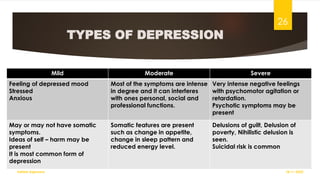 TYPES OF DEPRESSION
Mild Moderate Severe
Feeling of depressed mood
Stressed
Anxious
Most of the symptoms are intense
in degree and it can interferes
with ones personal, social and
professional functions.
Very intense negative feelings
with psychomotor agitation or
retardation.
Psychotic symptoms may be
present
May or may not have somatic
symptoms.
Ideas of self – harm may be
present
It is most common form of
depression
Somatic features are present
such as change in appetite,
change in sleep pattern and
reduced energy level.
Delusions of guilt, Delusion of
poverty, Nihilistic delusion is
seen.
Suicidal risk is common
18-11-2022
Sathish Rajamani
26
 