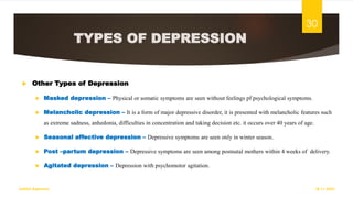 TYPES OF DEPRESSION
 Other Types of Depression
 Masked depression – Physical or somatic symptoms are seen without feelings pf psychological symptoms.
 Melancholic depression – It is a form of major depressive disorder, it is presented with melancholic features such
as extreme sadness, anhedonia, difficulties in concentration and taking decision etc. it occurs over 40 years of age.
 Seasonal affective depression – Depressive symptoms are seen only in winter season.
 Post –partum depression – Depressive symptoms are seen among postnatal mothers within 4 weeks of delivery.
 Agitated depression – Depression with psychomotor agitation.
18-11-2022
Sathish Rajamani
30
 