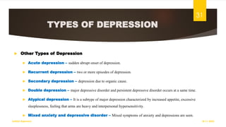 TYPES OF DEPRESSION
 Other Types of Depression
 Acute depression – sudden abrupt onset of depression.
 Recurrent depression – two or more episodes of depression.
 Secondary depression – depression due to organic cause.
 Double depression – major depressive disorder and persistent depressive disorder occurs at a same time.
 Atypical depression – It is a subtype of major depression characterized by increased appetite, excessive
sleeplessness, feeling that arms are heavy and interpersonal hypersensitivity.
 Mixed anxiety and depressive disorder – Mixed symptoms of anxiety and depressions are seen.
18-11-2022
Sathish Rajamani
31
 