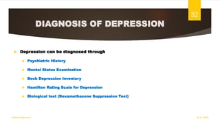 DIAGNOSIS OF DEPRESSION
 Depression can be diagnosed through
 Psychiatric History
 Mental Status Examination
 Beck Depression Inventory
 Hamilton Rating Scale for Depression
 Biological test (Dexamethasone Suppression Test)
18-11-2022
Sathish Rajamani
32
 