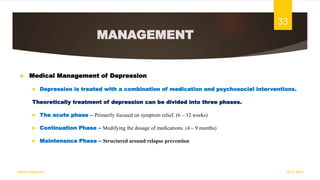 MANAGEMENT
 Medical Management of Depression
 Depression is treated with a combination of medication and psychosocial interventions.
Theoretically treatment of depression can be divided into three phases.
 The acute phase – Primarily focused on symptom relief. (6 – 12 weeks)
 Continuation Phase – Modifying the dosage of medications. (4 – 9 months)
 Maintenance Phase – Structured around relapse prevention
18-11-2022
Sathish Rajamani
33
 