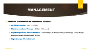 MANAGEMENT
 Methods of treatment of Depression Includes:
 Antidepressants – SSRI, TCA, MAOI
 Electroconvulsive Therapy – ECT (6 – 12 Sessions)
 Psychological and Social therapies – Counselling, CBT, Interpersonal psychotherapy, Family therapy,
Behaviour therapy, Psychodynamic therapy.
 Light therapy (Phototherapy)
18-11-2022
Sathish Rajamani
34
 