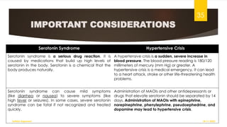 IMPORTANT CONSIDERATIONS
Serotonin Syndrome Hypertensive Crisis
Serotonin syndrome is a serious drug reaction. It is
caused by medications that build up high levels of
serotonin in the body. Serotonin is a chemical that the
body produces naturally.
A hypertensive crisis is a sudden, severe increase in
blood pressure. The blood pressure reading is 180/120
millimeters of mercury (mm Hg) or greater. A
hypertensive crisis is a medical emergency. It can lead
to a heart attack, stroke or other life-threatening health
problems.
Serotonin syndrome can cause mild symptoms
(like diarrhea or nausea) to severe symptoms (like
high fever or seizures). In some cases, severe serotonin
syndrome can be fatal if not recognized and treated
quickly.
Administration of MAOIs and other antidepressants or
drugs that elevate serotonin should be separated by 14
days. Administration of MAOIs with epinephrine,
norepinephrine, phenylephrine, pseudoephedrine, and
dopamine may lead to hypertensive crisis.
18-11-2022
Sathish Rajamani
35
 